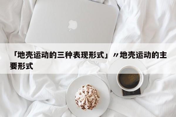 「地壳运动的三种表现形式」〃地壳运动的主要形式