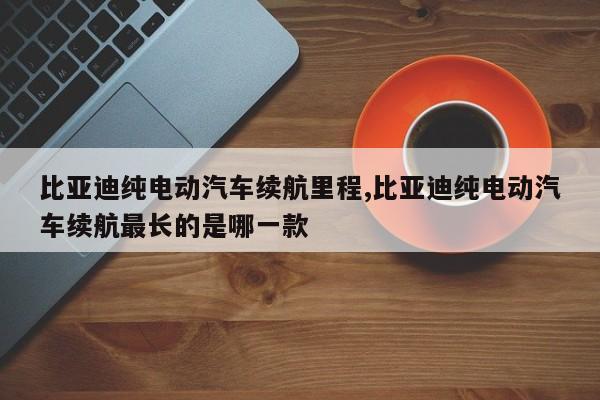 比亚迪纯电动汽车续航里程,比亚迪纯电动汽车续航最长的是哪一款