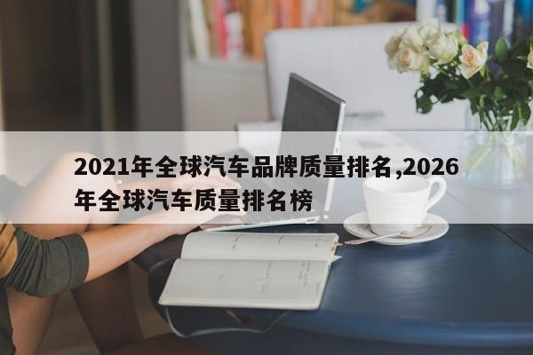 2021年全球汽车品牌质量排名,2026年全球汽车质量排名榜