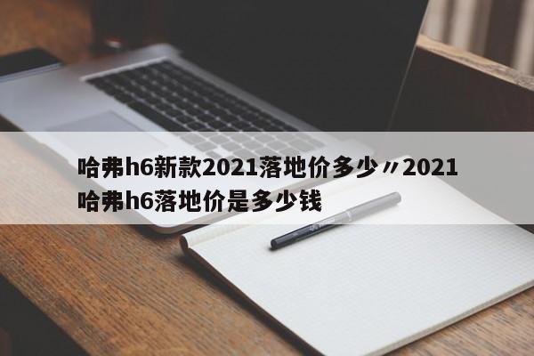 哈弗h6新款2021落地价多少〃2021哈弗h6落地价是多少钱