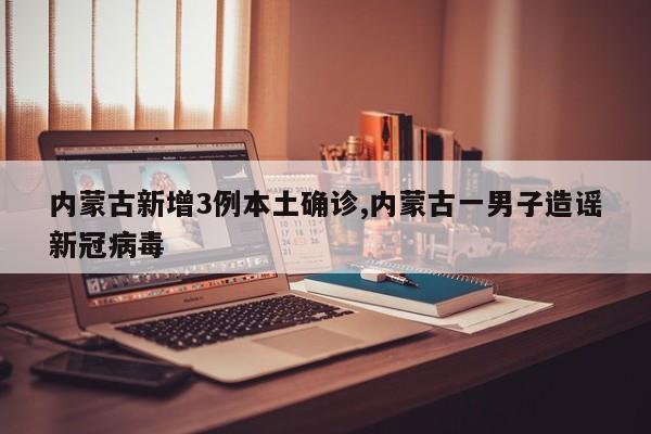 内蒙古新增3例本土确诊,内蒙古一男子造谣新冠病毒