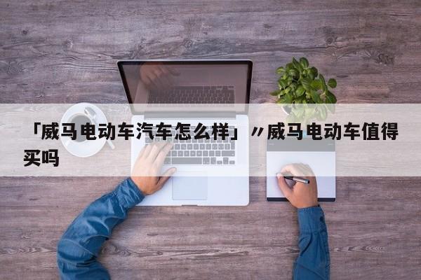 「威马电动车汽车怎么样」〃威马电动车值得买吗