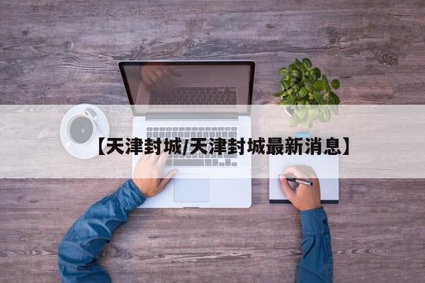 【天津封城/天津封城最新消息】