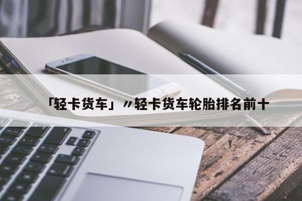 「轻卡货车」〃轻卡货车轮胎排名前十