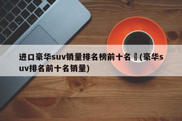 进口豪华suv销量排名榜前十名︰(豪华suv排名前十名销量)