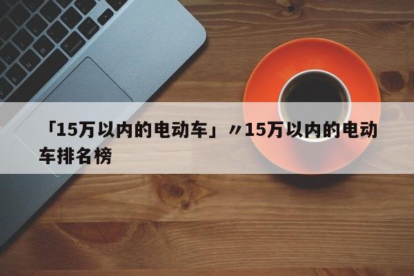 「15万以内的电动车」〃15万以内的电动车排名榜