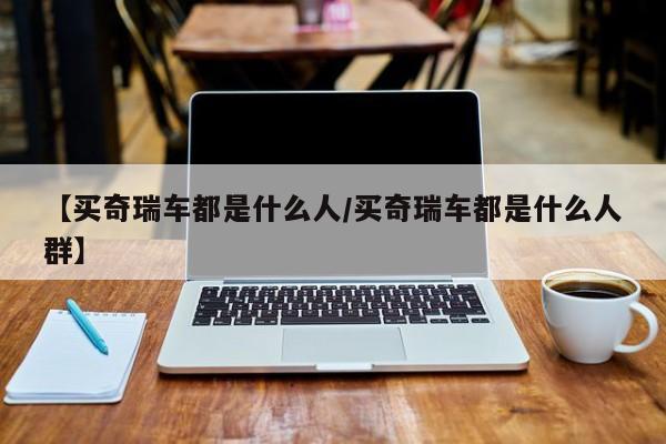 【买奇瑞车都是什么人/买奇瑞车都是什么人群】