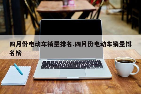 四月份电动车销量排名.四月份电动车销量排名榜