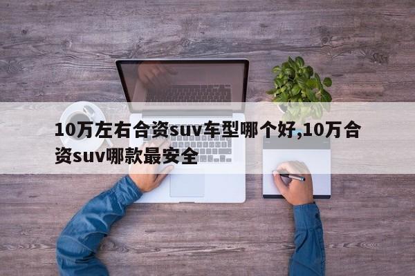 10万左右合资suv车型哪个好,10万合资suv哪款最安全