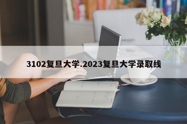 3102复旦大学.2023复旦大学录取线