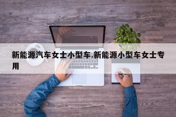 新能源汽车女士小型车.新能源小型车女士专用