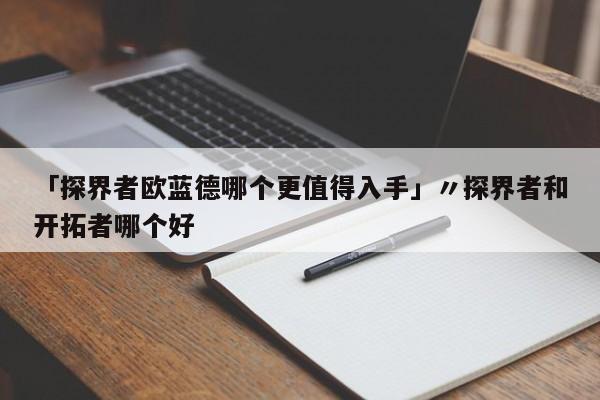 「探界者欧蓝德哪个更值得入手」〃探界者和开拓者哪个好