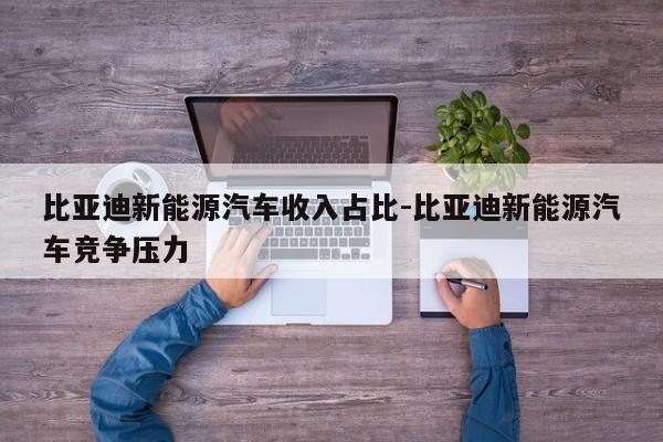 比亚迪新能源汽车收入占比-比亚迪新能源汽车竞争压力
