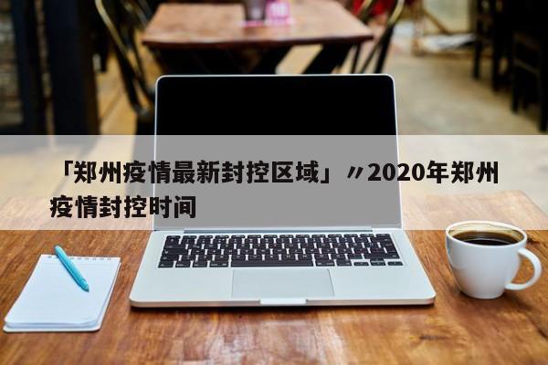 「郑州疫情最新封控区域」〃2020年郑州疫情封控时间