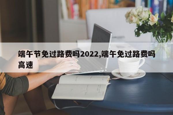 端午节免过路费吗2022,端午免过路费吗高速