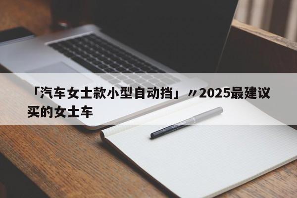 「汽车女士款小型自动挡」〃2025最建议买的女士车