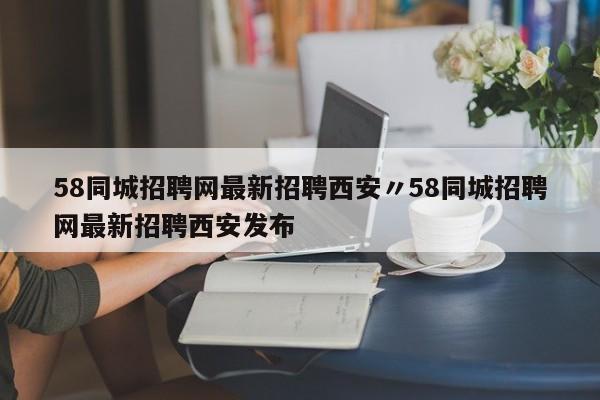 58同城招聘网最新招聘西安〃58同城招聘网最新招聘西安发布