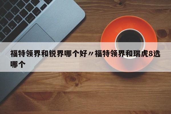 福特领界和锐界哪个好〃福特领界和瑞虎8选哪个