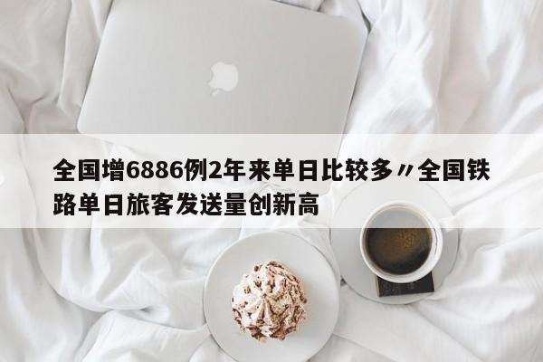 全国增6886例2年来单日比较多〃全国铁路单日旅客发送量创新高