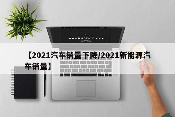 【2021汽车销量下降/2021新能源汽车销量】