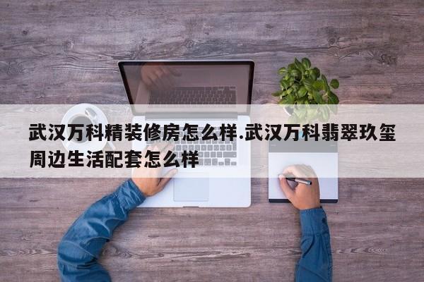 武汉万科精装修房怎么样.武汉万科翡翠玖玺周边生活配套怎么样