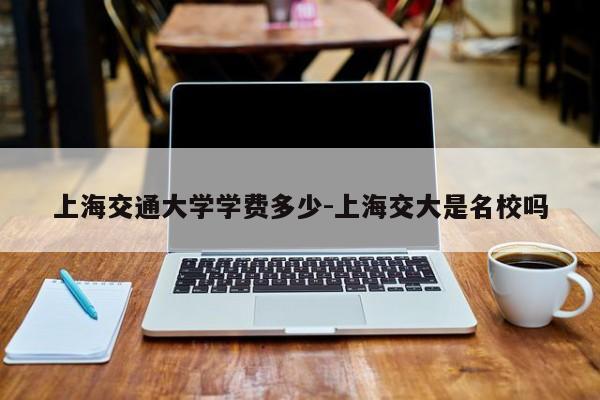 上海交通大学学费多少-上海交大是名校吗