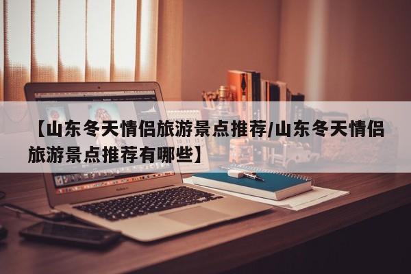 【山东冬天情侣旅游景点推荐/山东冬天情侣旅游景点推荐有哪些】