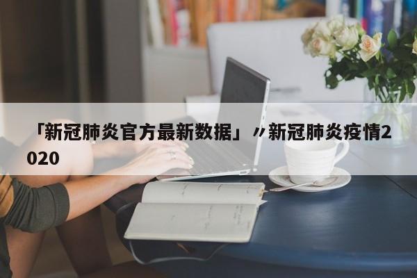 「新冠肺炎官方最新数据」〃新冠肺炎疫情2020
