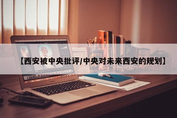 【西安被中央批评/中央对未来西安的规划】