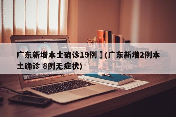 广东新增本土确诊19例︰(广东新增2例本土确诊 8例无症状)