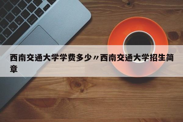 西南交通大学学费多少〃西南交通大学招生简章