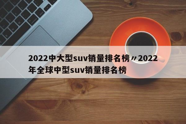 2022中大型suv销量排名榜〃2022年全球中型suv销量排名榜