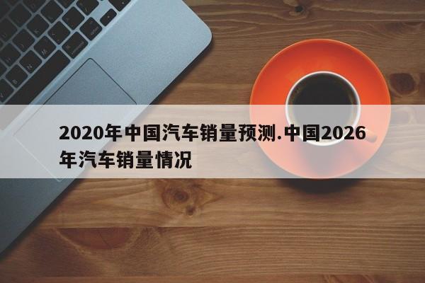 2020年中国汽车销量预测.中国2026年汽车销量情况
