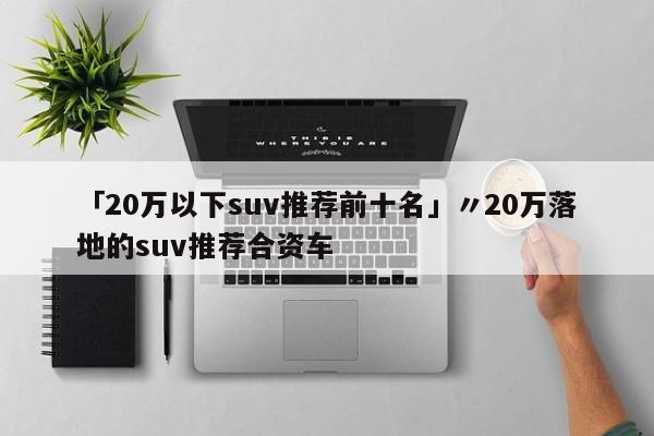 「20万以下suv推荐前十名」〃20万落地的suv推荐合资车