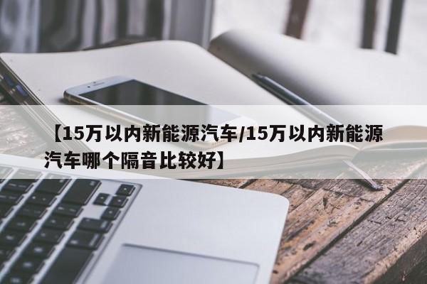 【15万以内新能源汽车/15万以内新能源汽车哪个隔音比较好】