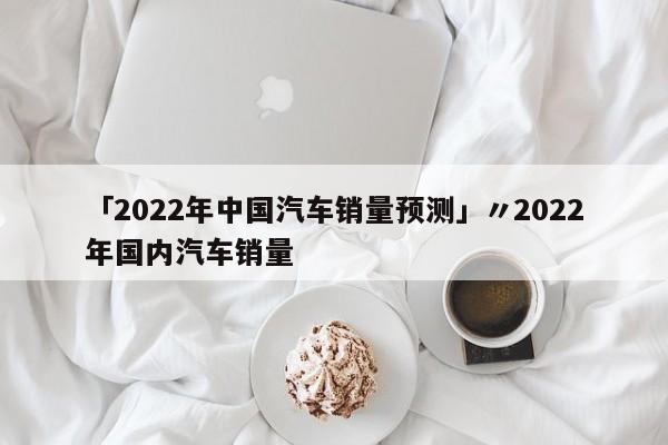 「2022年中国汽车销量预测」〃2022年国内汽车销量