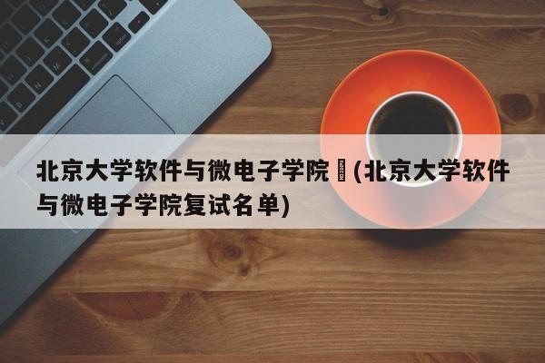 北京大学软件与微电子学院︰(北京大学软件与微电子学院复试名单)
