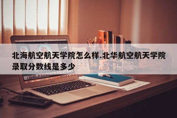 北海航空航天学院怎么样.北华航空航天学院录取分数线是多少