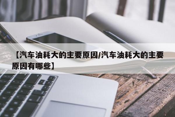 【汽车油耗大的主要原因/汽车油耗大的主要原因有哪些】