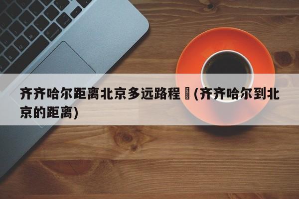 齐齐哈尔距离北京多远路程︰(齐齐哈尔到北京的距离)