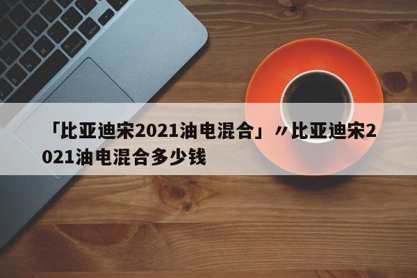 「比亚迪宋2021油电混合」〃比亚迪宋2021油电混合多少钱