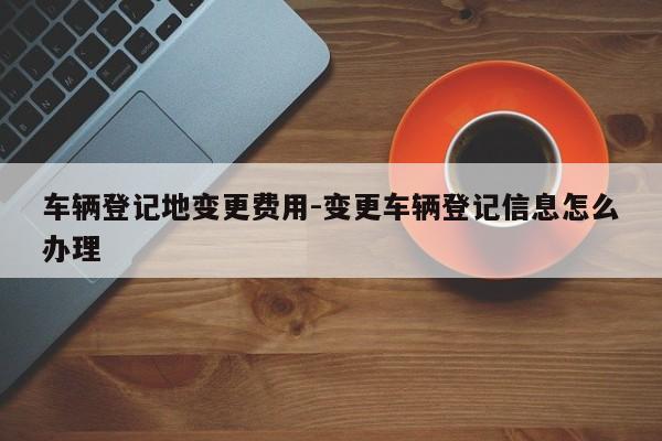 车辆登记地变更费用-变更车辆登记信息怎么办理