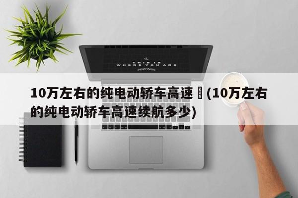 10万左右的纯电动轿车高速︰(10万左右的纯电动轿车高速续航多少)