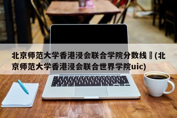 北京师范大学香港浸会联合学院分数线︰(北京师范大学香港浸会联合世界学院uic)