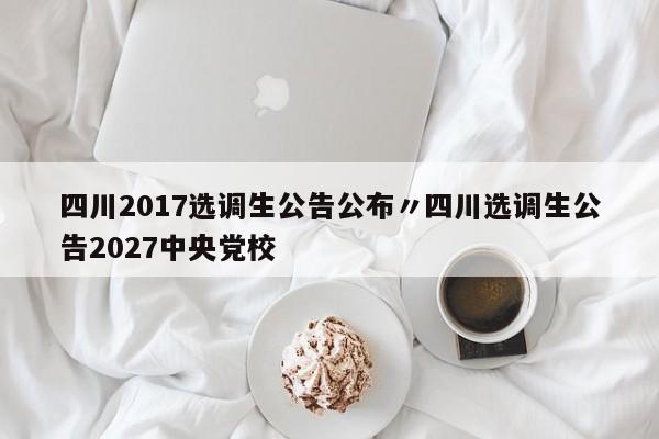四川2017选调生公告公布〃四川选调生公告2027中央党校