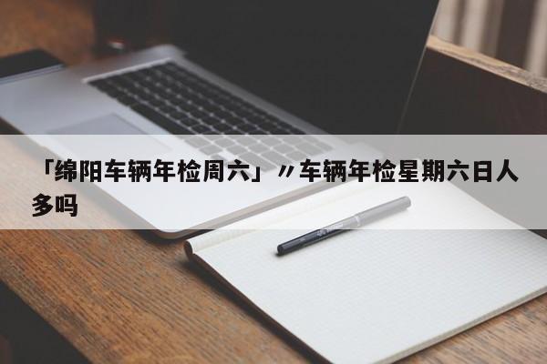「绵阳车辆年检周六」〃车辆年检星期六日人多吗