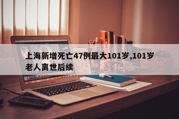 上海新增死亡47例最大101岁,101岁老人离世后续