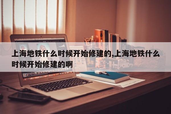 上海地铁什么时候开始修建的,上海地铁什么时候开始修建的啊