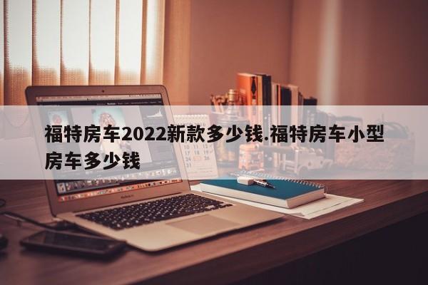 福特房车2022新款多少钱.福特房车小型房车多少钱
