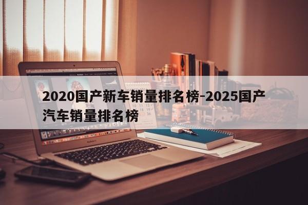 2020国产新车销量排名榜-2025国产汽车销量排名榜